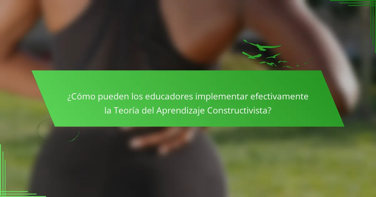 ¿Cómo pueden los educadores implementar efectivamente la Teoría del Aprendizaje Constructivista?